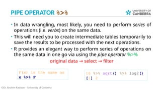 PIPE OPERATOR %>%
• In data wrangling, most likely, you need to perform series of
operations (i.e. verbs) on the same data.
• This will need you to create intermediate tables temporarily to
save the results to be processed with the next operations.
• R provides an elegant way to perform series of operations on
the same data in one go via using the pipe operator %>%
original data select filter
→ →
©Dr. Ibrahim Radwan – University of Canberra
16 %>% sqrt() %>% log2()
[1] 2
F(x) is the same as
x %>% F
 