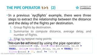 THE PIPE OPERATOR %>% (2)
• In a previous `nycflights` example, there were three
steps to extract the relationship between the distance
and the delay of the flights per destination.
1. Group flights by destination.
2. Summarise to compute distance, average delay, and
number of flights.
3. Filter to remove noisy points
This can be achieved by using the pipe operator:
©Dr. Ibrahim Radwan – University of Canberra
delay <- df %>%
group_by(dest) %>%
summarise(count= n(), dist= mean(distance, na.rm =
TRUE), delay= mean(arr_delay, na.rm = TRUE)) %>%
filter(count > 20, dest != 'HNL')
 