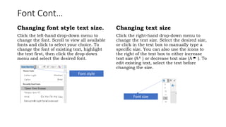 Font Cont…
Changing font style text size.
Click the left-hand drop-down menu to
change the font. Scroll to view all available
fonts and click to select your choice. To
change the font of existing text, highlight
the text first, then click the drop-down
menu and select the desired font.
Changing text size
Click the right-hand drop-down menu to
change the text size. Select the desired size,
or click in the text box to manually type a
specific size. You can also use the icons to
the right of the text box to either increase
text size (A^ ) or decrease text size (A ). To

edit existing text, select the text before
changing the size.
Font style
Font size
 