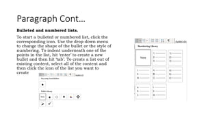 Paragraph Cont…
Bulleted and numbered lists.
To start a bulleted or numbered list, click the
corresponding icon. Use the drop-down menu
to change the shape of the bullet or the style of
numbering. To indent underneath one of the
points in the list, hit ‘enter’ to create a new
bullet and then hit ‘tab’. To create a list out of
existing content, select all of the content and
then click the icon of the list you want to
create
 