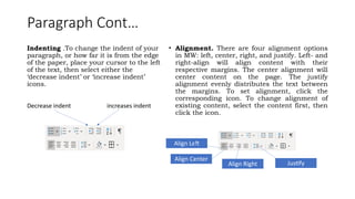 Paragraph Cont…
Indenting .To change the indent of your
paragraph, or how far it is from the edge
of the paper, place your cursor to the left
of the text, then select either the
‘decrease indent’ or ‘increase indent’
icons.
Decrease indent increases indent
• Alignment. There are four alignment options
in MW: left, center, right, and justify. Left- and
right-align will align content with their
respective margins. The center alignment will
center content on the page. The justify
alignment evenly distributes the text between
the margins. To set alignment, click the
corresponding icon. To change alignment of
existing content, select the content first, then
click the icon.
Align Left
Align Center
Align Right Justify
 