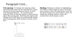 Paragraph Cont…
Text spacing. To change text spacing, select
the drop-down menu by the spacing icon. Then,
choose the preset spacing you want, or select
‘Line Spacing Options…’ to customize the
spacing. There is also the option to ‘add/remove
space after paragraph’. Selecting this option will
change how much space is automatically added
when pressing the enter button to create a new
line.
Shading. Shading is similar to highlighting,
but offers a wider range of colors. To shade
your content, select the drop-down menu by
the paint bucket icon and choose a color. To
shade pre-existing content, select the
content first, then choose a color.
 