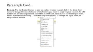 Paragraph Cont…
Borders. Use the border feature to add an outline to your content. Select the drop-down
menu by the grid icon and choose which borders you want to apply to your content. To add
borders on pre-existing content, select the content first, then choose the border you want.
Select ‘Borders and Shading…’ from the drop-down menu to change the style, color, or
weight of the borders.
 