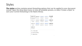 Styles
The styles section contains preset formatting options that can be applied to your document
overall. Open the drop-down menu to view all available presets, or select ‘Create a Style’ to
save your current formatting to the Styles library.
 