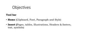Objectives
Tool bar
• Home (Clipboard, Font, Paragraph and Style)
• Insert (Pages, tables, Illustrations, Headers & footers,
text, symbols)
 