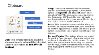 Clipboard
Cut: This action becomes available
when content is selected/highlighted.
Choose this option to remove the
content
Copy: This action becomes available when
content is selected/highlighted. Choose this
option to duplicate the content. Note: after
you click ‘copy’ the content does not appear in
the document; MW holds the copy virtually
until you indicate where you would like to place
the copied content in the document.
Paste: This action becomes available when you
have cut or copied content from your document
or another application. Choose the default paste
option to maintain the original formatting of the
content.
Format Painter: This action allows you to copy
formatting from one part of your document and
replicate it elsewhere in the document. To use,
select the text with the formatting you would
like to copy, select the format painter icon, and
then highlight the text that you would like to
format
Paste
Cut
Copy
Format Painter
 