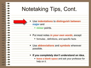 Use  indentations  to  distinguish between   major  and  minor   points.  Put most notes  in your own words , except formulas , definitions, and specific facts   Use  abbreviations  and  symbols  wherever possible.  If you completely don’t understand an idea ,  leave a blank space   and ask your professor for help on it.  Notetaking Tips, Cont. 