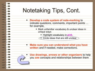 Develop a code system of note-marking  to indicate questions, comments, important points …for example, Mark unfamiliar vocabulary & unclear ideas in unique ways Highlight vocabulary in  pink . Circle ideas that are still unclear  Make sure you can understand what you have written  and if needed, make corrections. Use drawings, arrows or other organizers  to help you  see  concepts and relationships between them Notetaking Tips, Cont. 