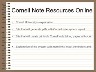 Cornell Note Resources Online Cornell University’s explanation Site that will generate pdfs with Cornell note system layout Site that will create printable Cornell note taking pages with your name, class & date on them Explanation of the system with more links to pdf generators and one for an MS Word Cornell notes template 