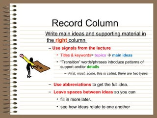 Record Column Write main ideas and supporting material in the  right  column  –  Use signals from the lecture Titles & keywords =  topics      main ideas “ Transition” words/phrases introduce patterns of support and/or  details   First, most, some, this is called, there are two types Use abbreviations  to get the full idea.  Leave spaces between ideas  so you can  fill in more later. see how ideas relate to one another 