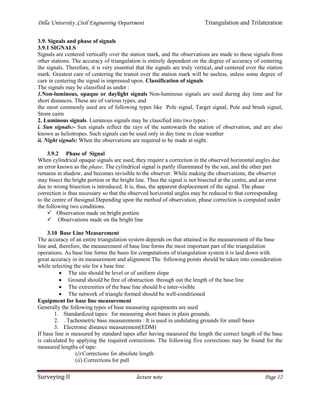 Dilla University ,Civil Engineering Department Triangulation and Trilateration
Surveying II lecture note Page 12
3.9. Signals and phase of signals
3.9.1 SIGNALS
Signals are centered vertically over the station mark, and the observations are made to these signals from
other stations. The accuracy of triangulation is entirely dependent on the degree of accuracy of centering
the signals. Therefore, it is very essential that the signals are truly vertical, and centered over the station
mark. Greatest care of centering the transit over the station mark will be useless, unless some degree of
care in centering the signal is impressed upon. Classification of signals
The signals may be classified as under :
1.Non-luminous, opaque or daylight signals Non-luminous signals are used during day time and for
short distances. These are of various types, and
the most commonly used are of following types like Pole signal, Target signal, Pole and brush signal,
Stone cairn
2. Luminous signals. Luminous signals may be classified into two types :
i. Sun signals:- Sun signals reflect the rays of the suntowards the station of observation, and are also
known as heliotropes. Such signals can be used only in day time in clear weather
ii. Night signals: When the observations are required to be made at night.
3.9.2 Phase of Signal
When cylindrical opaque signals are used, they require a correction in the observed horizontal angles due
an error known as the phase. The cylindrical signal is partly illuminated by the sun, and the other part
remains in shadow, and becomes invisible to the observer. While making the observations, the observer
may bisect the bright portion or the bright line. Thus the signal is not bisected at the centre, and an error
due to wrong bisection is introduced. It is, thus, the apparent displacement of the signal. The phase
correction is thus necessary so that the observed horizontal angles may be reduced to that corresponding
to the centre of thesignal.Depending upon the method of observation, phase correction is computed under
the following two conditions.
 Observation made on bright portion
 Observations made on the bright line
3.10 Base Line Measurement
The accuracy of an entire triangulation system depends on that attained in the measurement of the base
line and, therefore, the measurement of base line forms the most important part of the triangulation
operations. As base line forms the basis for computations of triangulation system it is laid down with
great accuracy in its measurement and alignment.The following points should be taken into consideration
while selecting the site for a base line.
 The site should be level or of uniform slope
 Ground should be free of obstruction through out the length of the base line
 The extremities of the base line should b e inter-visible
 The network of triangle formed should be well-conditioned
Equipment for base line measurement
Generally the following types of base measuring equipments are used
1. Standardized tapes: for measuring short bases in plain grounds.
2. . Tachometric base measurements : It is used in undulating grounds for small bases
3. Electronic distance measurement(EDM)
If base line is measured by standard tapes after having measured the length the correct length of the base
is calculated by applying the required corrections. The following five corrections may be found for the
measured lengths of tape:
(i) Corrections for absolute length
(ii) Corrections for pull
 