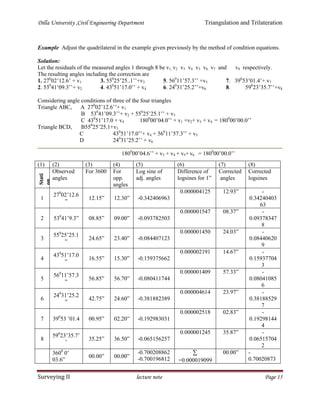 Dilla University ,Civil Engineering Department Triangulation and Trilateration
Surveying II lecture note Page 15
Example Adjust the quadrilateral in the example given previously by the method of condition equations.
Solution:
Let the residuals of the measured angles 1 through 8 be v1, v2 v3 v4 v5 v6 v7 and v8 respectively.
The resulting angles including the correction are
1. 270
02’12.6’ + v1
2. 530
41’09.3’’+ v2
3. 550
25’25..1’’+v3
4. 430
51’17.0’’ + v4
5. 560
11’57.3’’ +v5
6. 240
31’25.2’’+v6
7. 390
53’01.4’+ v7
8. 590
23’35.7’’+v8
Considering angle conditions of three of the four triangles
Triangle ABC, A 270
02’12.6’’+ v1
B 530
41’09.3’’+ v2 + 550
25’25.1’’ + v3
C 430
51’17.0 + v4 1800
00’04.0’’ + v1 +v2+ v3 + v4 = 1800
00’00.0’’
Triangle BCD, B550
25’25.1+v3
C 430
51’17.0’’+ v4 + 560
11’57.3’’ + v5
D 240
31’25.2’’ + v6
1800
00’04.6’’ + v3 + v4 + v5+ v6 = 1800
00’00.0’’
(1) (2) (3) (4) (5) (6) (7) (8)
Stati
on
(angl
es)
Observed
angles
For 3600 For
opp.
angles
Log sine of
adj. angles
Difference of
logsines for 1”
Corrected
angles
Corrected
logsines
1
270
02’12.6
”
12.15” 12.30” -0.342406963
0.000004125 12.93” -
0.34240403
63
2 530
41’9.3” 08.85” 09.00” -0.093782503
0.000001547 08.37” -
0.09378347
8
3
550
25’25.1
”
24.65” 23.40” -0.084407123
0.000001450 24.03” -
0.08440620
9
4
430
51’17.0
”
16.55” 15.30” -0.159375662
0.000002191 14.67” -
0.15937704
3
5
560
11’57.3
”
56.85” 56.70” -0.080411744
0.000001409 57.33” -
0.08041085
6
6
240
31’25.2
”
42.75” 24.60” -0.381882389
0.000004614 23.97” -
0.38188529
7
7 390
53 ’01.4 00.95” 02.20” -0.192983031
0.000002518 02.83” -
0.19298144
4
8
590
23’35.7’
’
35.25” 36.50” -0.065156257
0.000001245 35.87” -
0.06515704
2
3600
0’
03.6”
00.00” 00.00”
-0.700208862
-0.700196812

=0.000019099
00.00” -
0.70020873
 