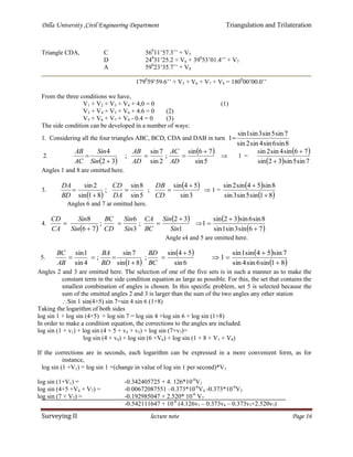 Dilla University ,Civil Engineering Department Triangulation and Trilateration
Surveying II lecture note Page 16
Triangle CDA, C 560
11’57.3’’ + V5
D 240
31’25.2 + V6 + 390
53’01.4’’ + V7
A 590
23’35.7’’ + V8
1790
59’59.6’’ + V5 + V6 + V7 + V8 = 1800
00’00.0’’
From the three conditions we have,
V1 + V2 + V3 + V4 + 4,0 = 0 (1)
V3 + V4 + V5 + V6 + 4.6 = 0 (2)
V5 + V6 + V7 + V8 - 0.4 = 0 (3)
The side condition can be developed in a number of ways:
1. Considering all the four triangles ABC, BCD, CDA and DAB in turn
8sin6sin4sin2sin
7sin5sin3sin1sin
1
2.
 
 
5sin
76sin
;
2sin
7sin
;
32
4 



AD
AC
AD
AB
Sin
Sin
AC
AB
 1 =
 
  7sin5sin32sin
76sin4sin2sin


Angles 1 and 8 are omitted here.
3.
 
 
3sin
54sin
;
5sin
8sin
;
81sin
2sin 



CD
DB
DA
CD
BD
DA
 1 =
 
 81sin5sin3sin
8sin54sin2sin


Angles 6 and 7 ar omitted here.
4.
 
 
1
32
;
3
6
;
76
8
Sin
Sin
BC
CA
Sin
Sin
CD
BC
Sin
Sin
CA
CD 


 
 
 76sin3sin1sin
8sin6sin32sin
1



Angle s4 and 5 are omitted here.
5.
 
 
6sin
54sin
;
81sin
7sin
;
4sin
1sin 



BC
BD
BD
BA
AB
BC  
 81sin6sin4sin
7sin54sin1sin
1



Angles 2 and 3 are omitted here. The selection of one of the five sets is in such a manner as to make the
constant term in the side condition equation as large as possible. For this, the set that contains the
smallest combination of angles is chosen. In this specific problem, set 5 is selected because the
sum of the omitted angles 2 and 3 is larger than the sum of the two angles any other station
Sin 1 sin(4+5) sin 7=sin 4 sin 6 (1+8)
Taking the logarithm of both sides
log sin 1 + log sin (4+5) + log sin 7 = log sin 4 +log sin 6 + log sin (1+8)
In order to make a condition equation, the corrections to the angles are included.
log sin (1 + v1) + log sin (4 + 5 + v4 + v5) + log sin (7+v7)=
log sin (4 + v4) + log sin (6 +V6) + log sin (1 + 8 + V1 + V8)
If the corrections are in seconds, each logarithm can be expressed in a more convenient form, as for
instance,
log sin (1 +V1) = log sin 1 +(change in value of log sin 1 per second)*V1
log sin (1+V1) = -0.342405725 + 4. 126*10-6
V1
log sin (4+5 +V4 + V7) = -0.00672087551 –0.373*10-6
V4 -0.373*10-6
V5
log sin (7 + V7) = -0.192985047 + 2.520* 10-6
V7
-0.542111647 + 10-6
(4.126v1 – 0.373v4 – 0.373v5+2.520v7)
 