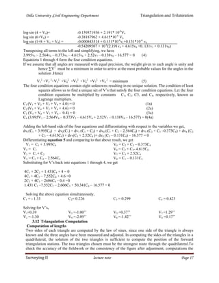 Dilla University ,Civil Engineering Department Triangulation and Trilateration
Surveying II lecture note Page 17
log sin (4 + V4)= -0.159371936 + 2.191* 10-6
V4
log sin (6+V6) = -0.38187962 + 4.615*10-6
V6
log sin (1+8 + V1 + V8) = -0.000843514 + 0.131*10-6
v1+0.131*10-6
v8
-0.54209507 + 10-6
(2.191v4 + 4.615v6 +0. 131v1 + 0.131v8)
Transposing all terms to the left and simplifying, we have
3.995v1 – 2.564v4 – 0.373v5 – 4.615v6 + 2.52v7 – 0.138v8 – 16.577 = 0 (4)
Equations 1 through 4 form the four condition equations.
If we assume that all angles are measured with equal precision, the weight given to each angle is unity and
hence ∑V2
must be a minimum in order to arrive at the most probable values for the angles in the
solution .Hence
V1
2
+V2
2
+V3
2
+V4
2
+V5
2
+V6
2
+V7
2
+V8
2
= minimum (5)
The four condition equations contain eight unknowns resulting in no unique solution. The condition of least
squares allows us to find a unique set of V’s that satisfy the four condition equations. Let the four
condition equations be multiplied by constants C1, C2, C3, and C4, respectively, known as
Lagrange multipliers.
C1 (V1 + V2 + V3 + V4 + 4.0) = 0 (1a)
C2 (V3 + V4 + V5 + V6 + 4.6) = 0 (2a)
C3 (V5 + V6 + V7 + V8 - 0.4) = 0 (3a)
C4 (3.995V1 – 2.564V4 – 0.373V5 – 4.615V6 + 2.52V7 – 0.138V8 – 16.577) = 0(4a)
Adding the left-hand side of the four equations and differentiating with respect to the variables we get,
dv1(C1 + 3.995C4) + dv2(C1) + dv3 (C1 + C2) + dv4 (C1 + C2 – 2.564C4) + dv5 (C2 + C3 –0.373C4) + dv6 (C2
+ C3 – 4.615C4) + dv7(C3 + 2.52C4 )+ dv8 (C3 – 0.131C4) – 16.577 = 0
Differentiating equation 5 and comparing to that above result, we get
V1 = C1 + 3.995C4
V2 = C1
V3 = C1 + C2
V4 = C1 + C2 – 2.564C4
V5 = C2 + C3 – 0.373C4
V6 = C2 + C3- 4.615CC
V7 = C3 + 2.52C4
V8 = C1 – 0.131C4
Substituting for V’s back into equations 1 through 4, we get
4C1 + 2C2 + 1.431C4 + 4 = 0
4C1 + 4C2 – 7,552C4 + 4.6 =0
2C2 + 4C3 – 2606C4 – 0.4 =0
1.431 C1 –7.552C2 – 2.606C3 + 50.341C4 – 16.577 = 0
Solving the above equation simultaneously,
C1 = - 1.33 C2= 0.226 C3 = 0.299 C4 = 0.423
Solving for V’s,
V1=0.39
V2 =-1.30
V3 =-1.00’’
V4 =-2.09’’
V5 =0.37’’
V6 =-1.42’’
V7 =1.29’’
V8 =0.17’’
3.12 Triangulation Computation
Computation of lengths
Two sides of each triangle are computed by the law of sines, since one side of the triangle is always
known and the three angles have been measured and adjusted. In computing the sides of the triangles in a
quadrilateral, the solution of the two triangles is sufficient to compute the position of the forward
triangulation stations. The two triangles chosen must be the strongest route through the quadrilateral.To
check the accuracy of the fieldwork or the consistency of the figure after adjustment, computations the
 