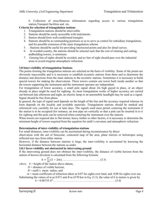 Dilla University ,Civil Engineering Department Triangulation and Trilateration
Surveying II lecture note Page 8
6. Collection of miscellaneous information regarding access to various triangulation
station,Transport facilities and etc.
Criteria for selection of triangulation stations
1. Triangulation stations should be intervisible.
2. Stations should be easily accessible with instruments.
3. Station should form well-conditioned triangles.
4. Stations should be at commanding positions so as to serve as control for subsidiary triangulation,
and for possible extension of the main triangulation scheme
5. . Stations should be useful for providing intersected points and also for detail survey.
6. . In wooded country, the stations should be selected such that the cost of clearing and cutting,
andbuilding towers, is minimum.
7. Grazing line of sights should be avoided, and no line of sight should pass over the industrial
areas to avoid irregular atmospheric refraction.
3.8 Inter-visibility of triangulation Stations
The points forming the triangulation stations are selected on the basis of visibility. Some of the points are
obviously inaccessible and it is necessary to establish eccentric stations from them and to determine the
distance and directions from the main stations to the eccentric stations. Sometimes it is necessary to build
special towers for making the observations. These towers contain one tower built inside another so that
the towers supporting the instrument and the instrument operator are independent.
For triangulation of lower accuracy, a small pole signal about 2m high guyed in place, or an object
already in place might be used for sighting. As most triangulation works of higher accuracy are carried
out between late afternoon and night, an electric lamp or an automobile headlight may be used as a signal.
Signal should be free from phase.
In general, the type of signal used depends on the length of the line and the accuracy required whereas its
form depends on the locality and available materials. Triangulation stations should be marked and
referenced very carefully for use at later days. The signals used must permit centering the instrument if
the station is to be occupied (for instance, an iron pipe set vertically so that a pole can be inserted in to it
for sighting and this pole can be removed when centering the instrument over the station)
When towers are required due to flat terrain, heavy timber or other factors, it is necessary to determine the
minimum height of towers required from the equation for earth’s curvature and atmospheric refraction.
Determination of inter-visibility of triangulation stations
For small distances, inter-visibility can be ascertained during reconnaissance by direct
observation with the aid of binocular, contoured map of the area, plane mirrors or heliotropes using
reflected sun rays from either station.
However, if the distance between stations is large, the inter-visibility is ascertained by knowing the
horizontal distance between the stations as under.
3.8.1 Inver-visibility not obstructed by intervening ground
If the intervening ground does not obstruct the inter-visibility, the distance of visible horizon from the
station of known elevation is calculated from the following formula:
………………………………… (3.3)
where, h = height of the station above datum,
D = distance of visible horizon,
R = earth’s mean radius, and
m = mean coefficient of refraction taken as 0.07 for sights over land, and. 0.08 for sights over sea.
Substituting the values of m as 0.071 and R as 6370 km in Eq. (3.3), the value of h in meters is given by
h = 0.06735 D2
………………………………………………………. (3.4)
 