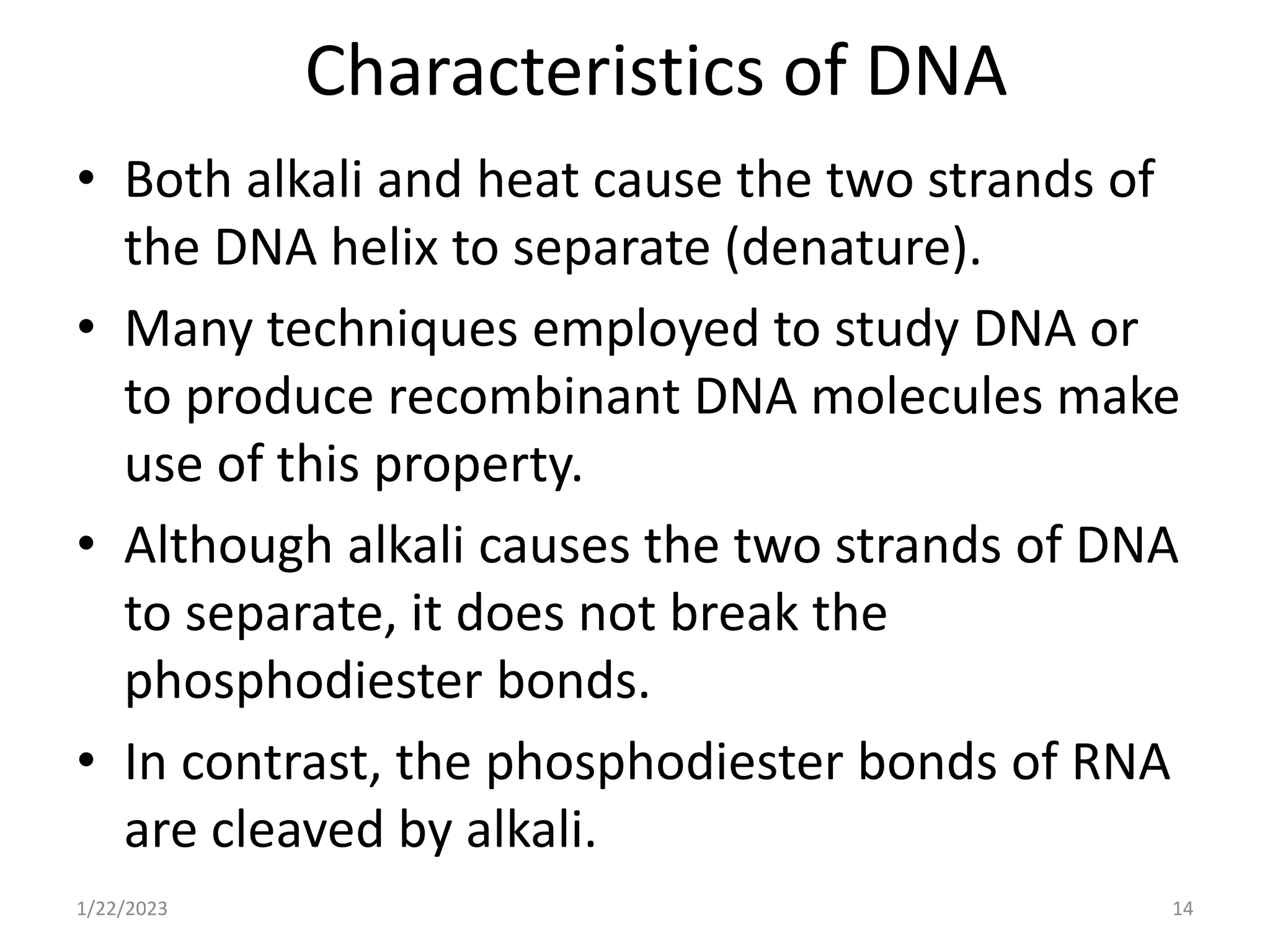 Characteristics of DNA
• Both alkali and heat cause the two strands of
the DNA helix to separate (denature).
• Many techniques employed to study DNA or
to produce recombinant DNA molecules make
use of this property.
• Although alkali causes the two strands of DNA
to separate, it does not break the
phosphodiester bonds.
• In contrast, the phosphodiester bonds of RNA
are cleaved by alkali.
1/22/2023 14
 