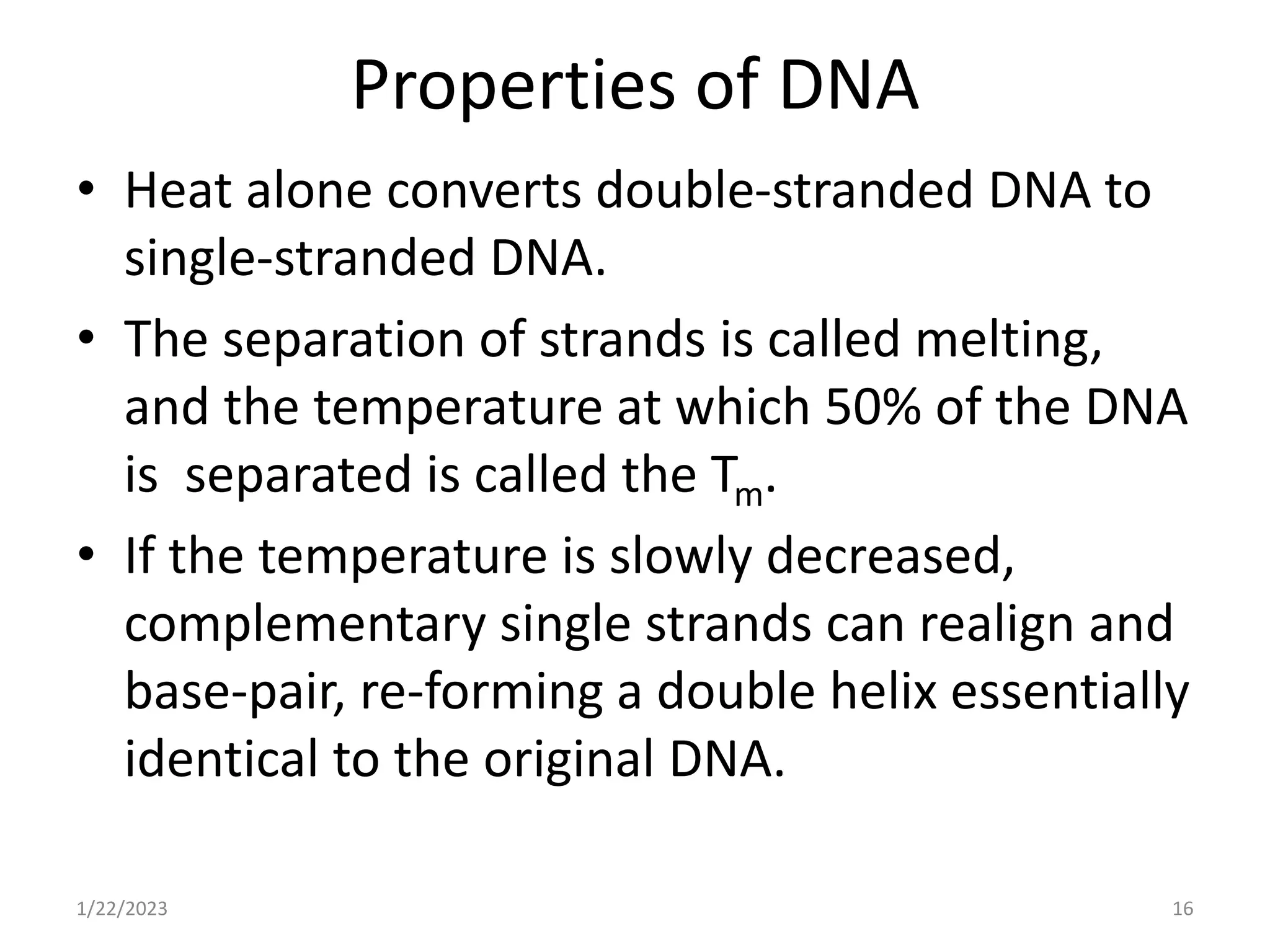 Properties of DNA
• Heat alone converts double-stranded DNA to
single-stranded DNA.
• The separation of strands is called melting,
and the temperature at which 50% of the DNA
is separated is called the Tm.
• If the temperature is slowly decreased,
complementary single strands can realign and
base-pair, re-forming a double helix essentially
identical to the original DNA.
1/22/2023 16
 
