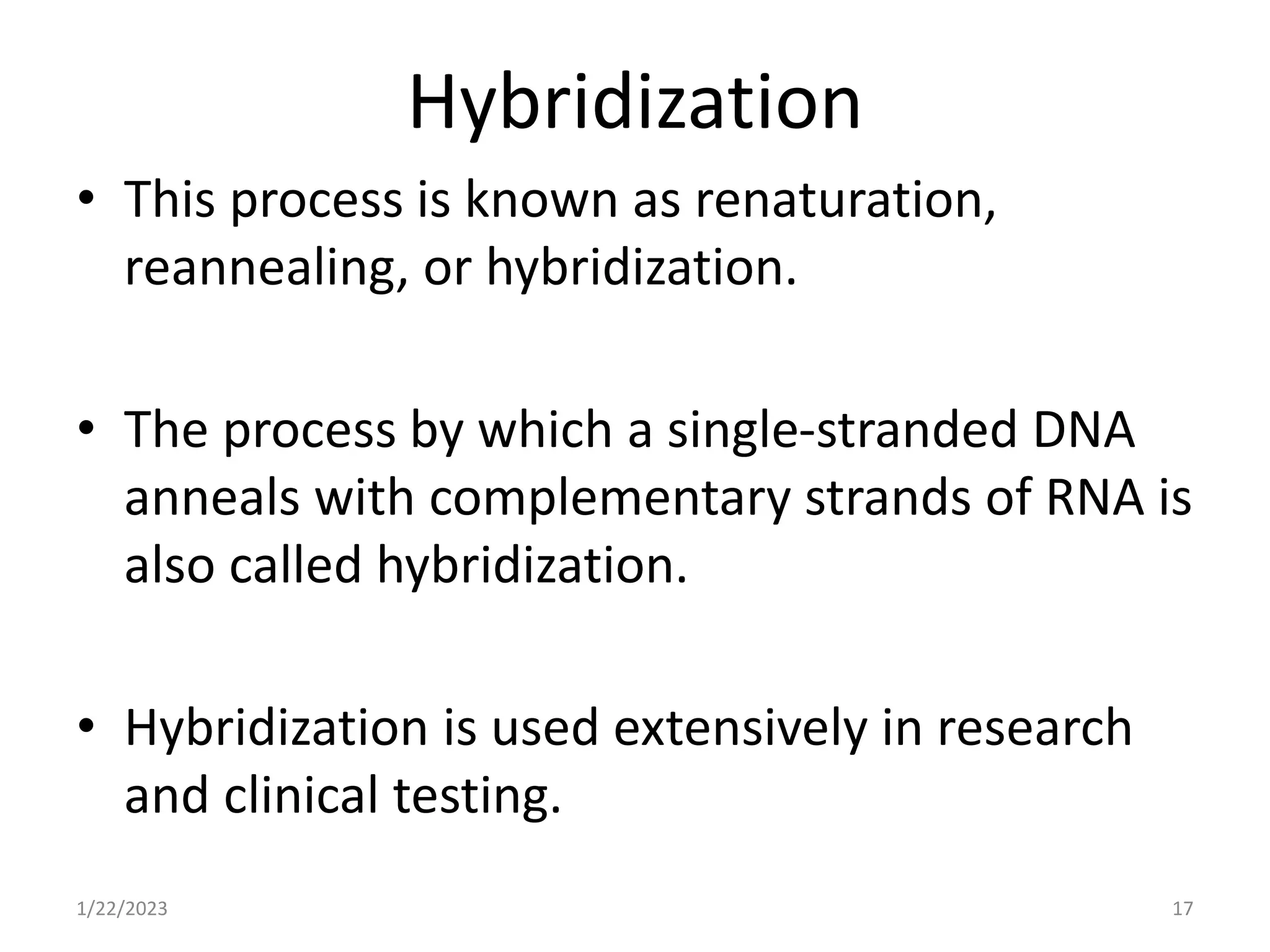 Hybridization
• This process is known as renaturation,
reannealing, or hybridization.
• The process by which a single-stranded DNA
anneals with complementary strands of RNA is
also called hybridization.
• Hybridization is used extensively in research
and clinical testing.
1/22/2023 17
 