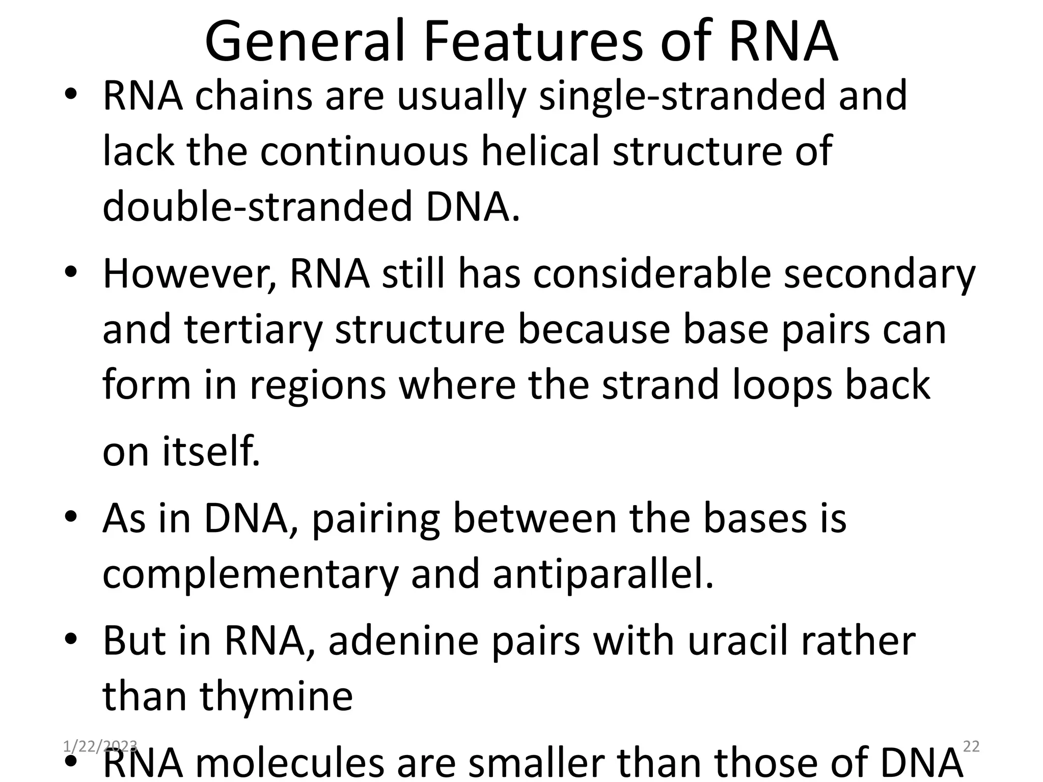 General Features of RNA
• RNA chains are usually single-stranded and
lack the continuous helical structure of
double-stranded DNA.
• However, RNA still has considerable secondary
and tertiary structure because base pairs can
form in regions where the strand loops back
on itself.
• As in DNA, pairing between the bases is
complementary and antiparallel.
• But in RNA, adenine pairs with uracil rather
than thymine
• RNA molecules are smaller than those of DNA
1/22/2023 22
 