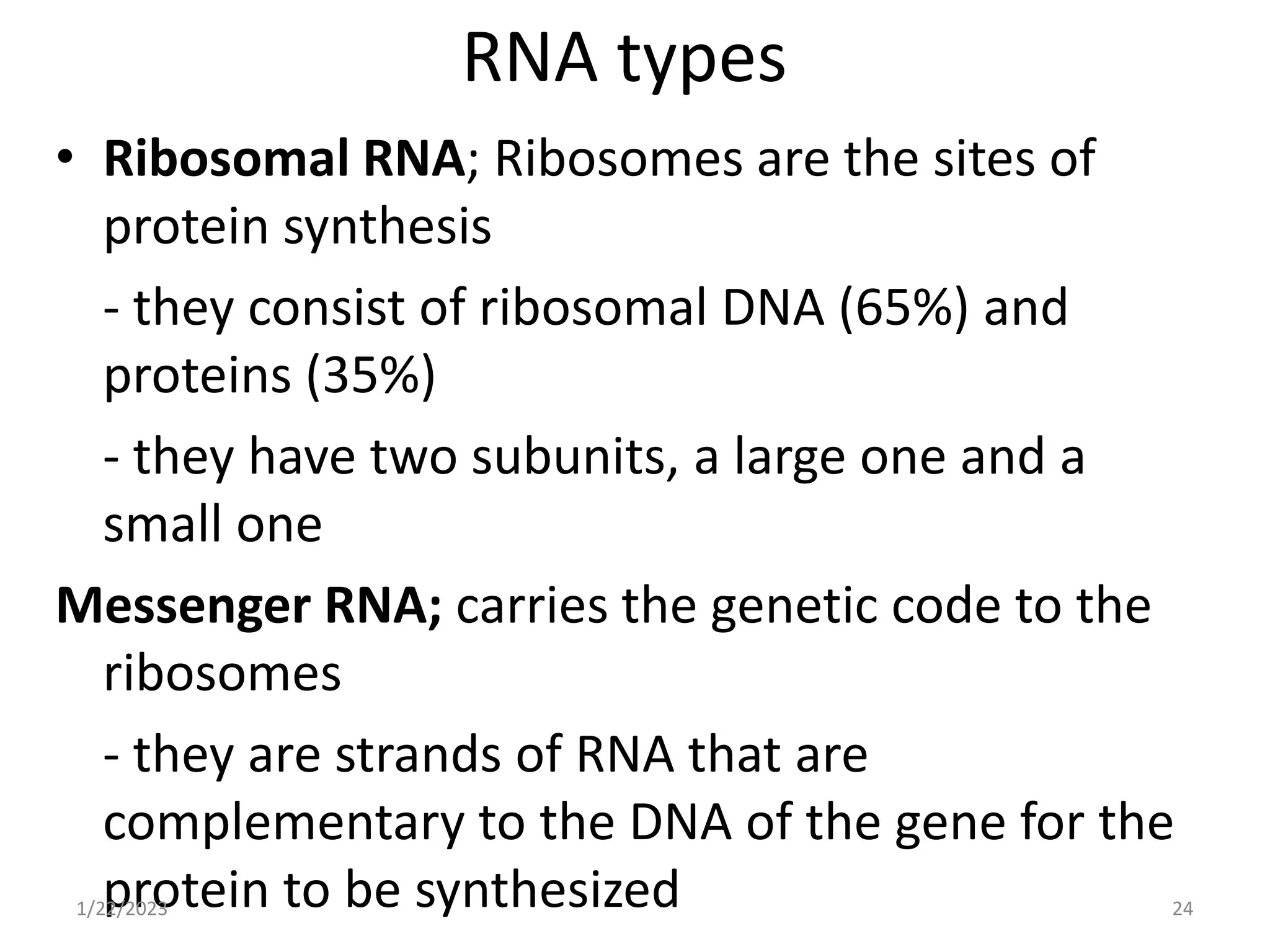 RNA types
• Ribosomal RNA; Ribosomes are the sites of
protein synthesis
- they consist of ribosomal DNA (65%) and
proteins (35%)
- they have two subunits, a large one and a
small one
Messenger RNA; carries the genetic code to the
ribosomes
- they are strands of RNA that are
complementary to the DNA of the gene for the
protein to be synthesized
1/22/2023 24
 
