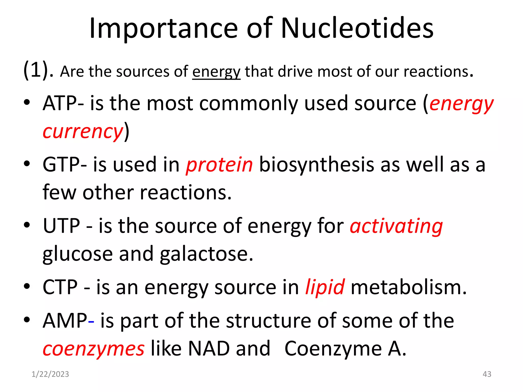 Importance of Nucleotides
(1). Are the sources of energy that drive most of our reactions.
• ATP- is the most commonly used source (energy
currency)
• GTP- is used in protein biosynthesis as well as a
few other reactions.
• UTP - is the source of energy for activating
glucose and galactose.
• CTP - is an energy source in lipid metabolism.
• AMP- is part of the structure of some of the
coenzymes like NAD and Coenzyme A.
1/22/2023 43
 