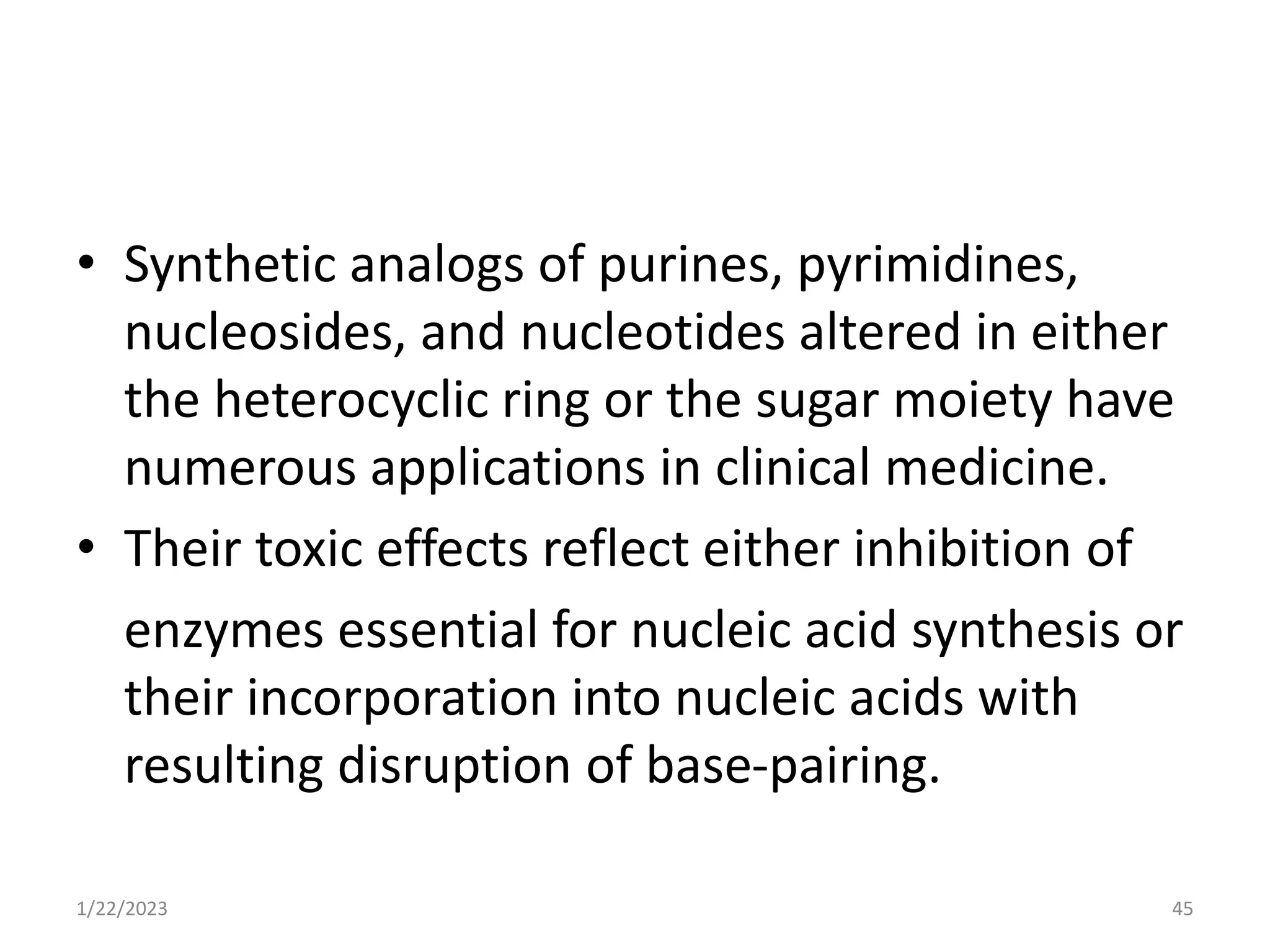 • Synthetic analogs of purines, pyrimidines,
nucleosides, and nucleotides altered in either
the heterocyclic ring or the sugar moiety have
numerous applications in clinical medicine.
• Their toxic effects reflect either inhibition of
enzymes essential for nucleic acid synthesis or
their incorporation into nucleic acids with
resulting disruption of base-pairing.
1/22/2023 45
 