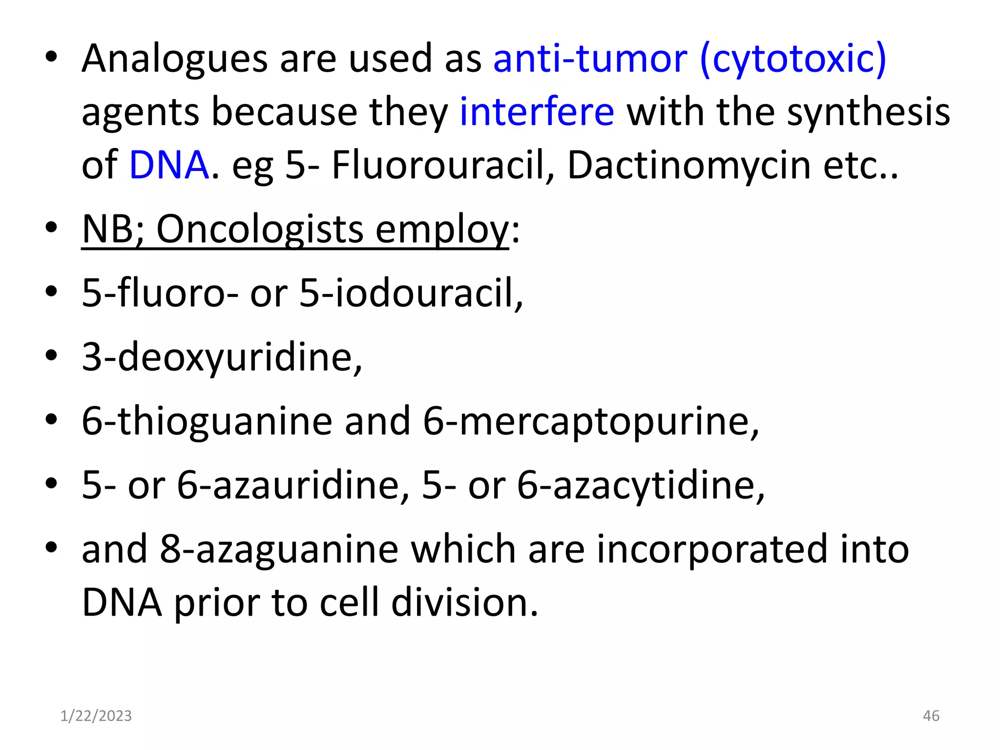 • Analogues are used as anti-tumor (cytotoxic)
agents because they interfere with the synthesis
of DNA. eg 5- Fluorouracil, Dactinomycin etc..
• NB; Oncologists employ:
• 5-fluoro- or 5-iodouracil,
• 3-deoxyuridine,
• 6-thioguanine and 6-mercaptopurine,
• 5- or 6-azauridine, 5- or 6-azacytidine,
• and 8-azaguanine which are incorporated into
DNA prior to cell division.
1/22/2023 46
 