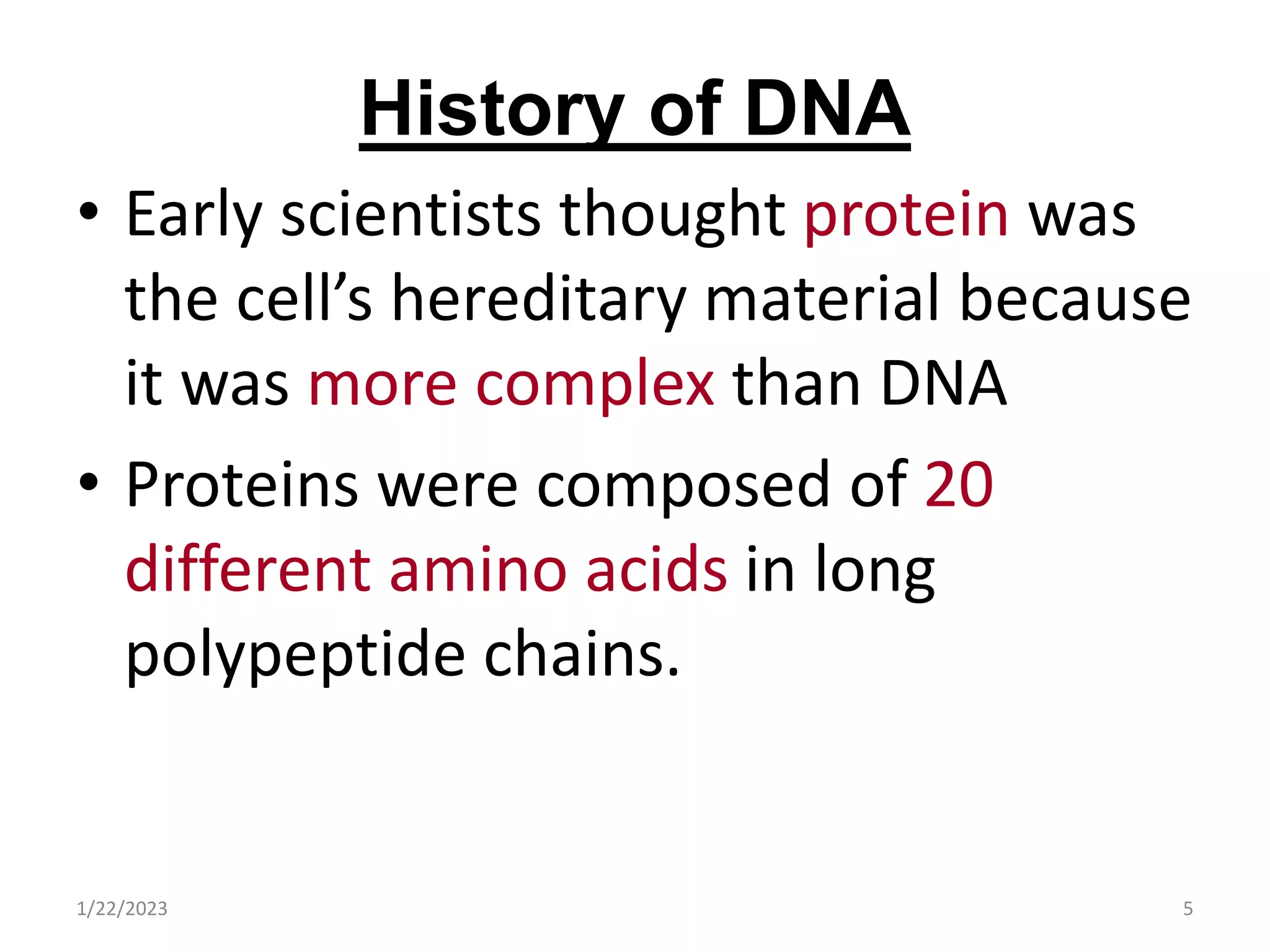 History of DNA
• Early scientists thought protein was
the cell’s hereditary material because
it was more complex than DNA
• Proteins were composed of 20
different amino acids in long
polypeptide chains.
1/22/2023 5
 