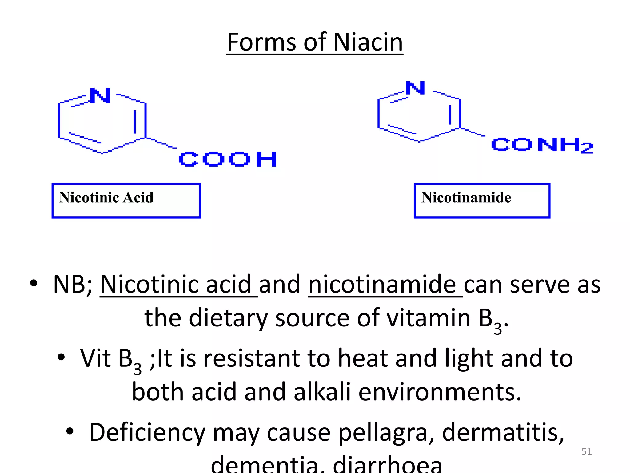 Forms of Niacin
• NB; Nicotinic acid and nicotinamide can serve as
the dietary source of vitamin B3.
• Vit B3 ;It is resistant to heat and light and to
both acid and alkali environments.
• Deficiency may cause pellagra, dermatitis, 51
Nicotinic Acid Nicotinamide
 