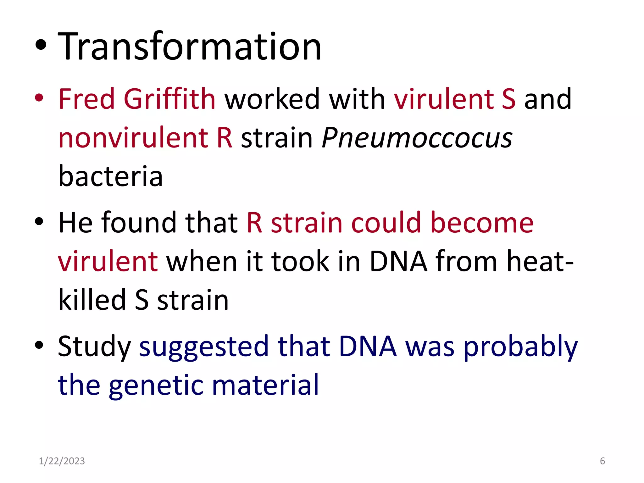 • Transformation
• Fred Griffith worked with virulent S and
nonvirulent R strain Pneumoccocus
bacteria
• He found that R strain could become
virulent when it took in DNA from heat-
killed S strain
• Study suggested that DNA was probably
the genetic material
1/22/2023 6
 