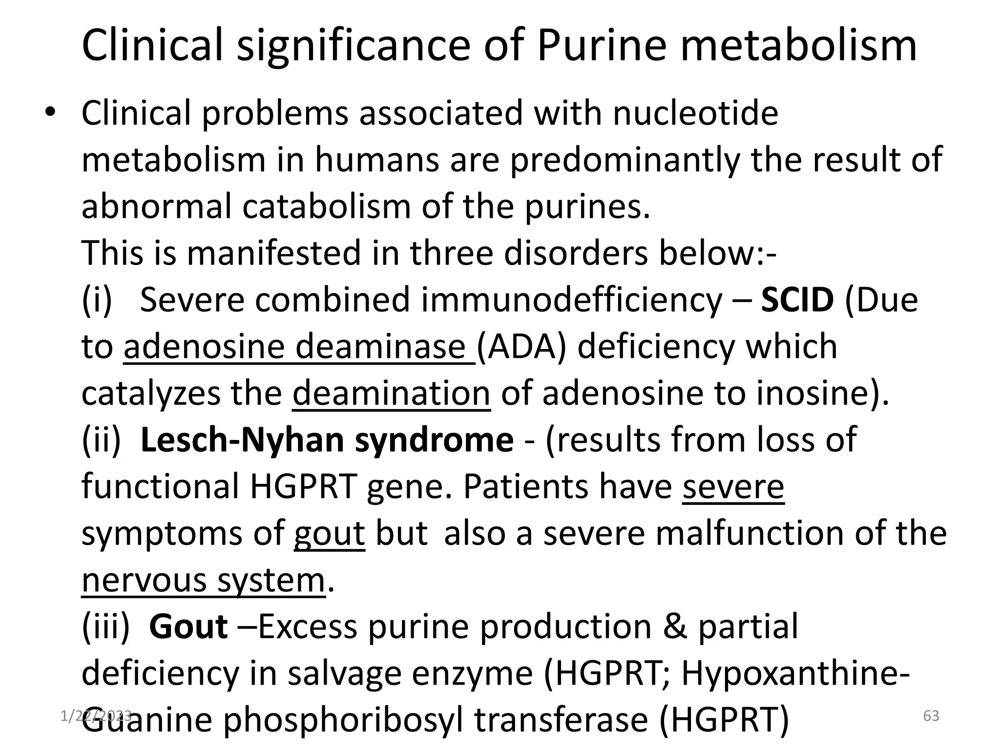 Clinical significance of Purine metabolism
• Clinical problems associated with nucleotide
metabolism in humans are predominantly the result of
abnormal catabolism of the purines.
This is manifested in three disorders below:-
(i) Severe combined immunodefficiency – SCID (Due
to adenosine deaminase (ADA) deficiency which
catalyzes the deamination of adenosine to inosine).
(ii) Lesch-Nyhan syndrome - (results from loss of
functional HGPRT gene. Patients have severe
symptoms of gout but also a severe malfunction of the
nervous system.
(iii) Gout –Excess purine production & partial
deficiency in salvage enzyme (HGPRT; Hypoxanthine-
Guanine phosphoribosyl transferase (HGPRT)
1/22/2023 63
 