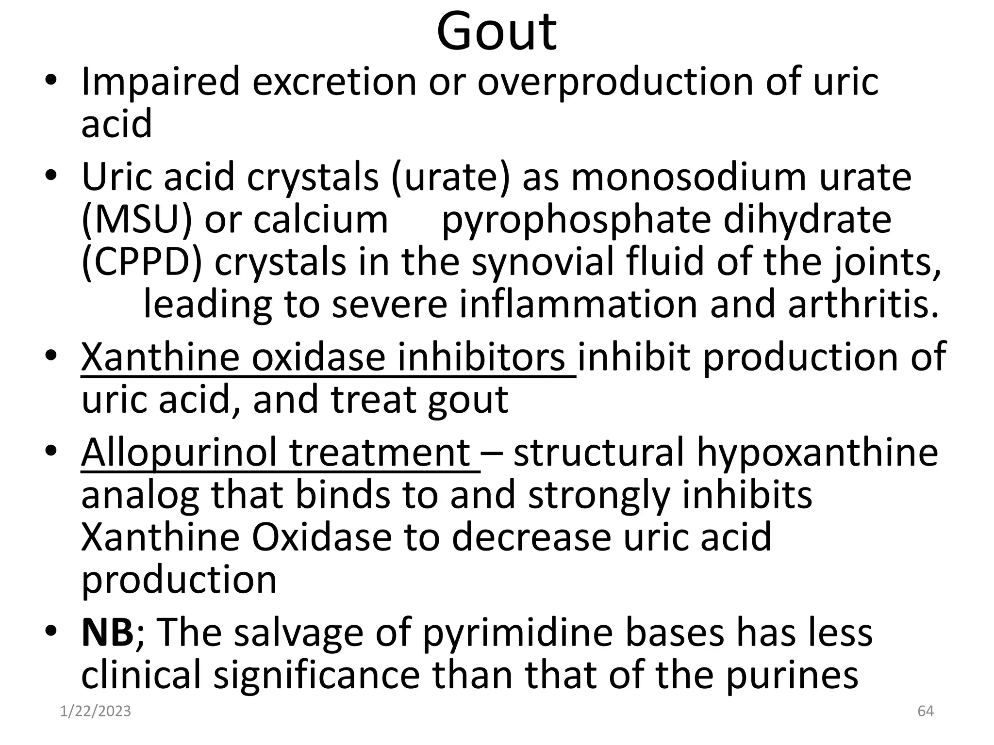 Gout
• Impaired excretion or overproduction of uric
acid
• Uric acid crystals (urate) as monosodium urate
(MSU) or calcium pyrophosphate dihydrate
(CPPD) crystals in the synovial fluid of the joints,
leading to severe inflammation and arthritis.
• Xanthine oxidase inhibitors inhibit production of
uric acid, and treat gout
• Allopurinol treatment – structural hypoxanthine
analog that binds to and strongly inhibits
Xanthine Oxidase to decrease uric acid
production
• NB; The salvage of pyrimidine bases has less
clinical significance than that of the purines
1/22/2023 64
 