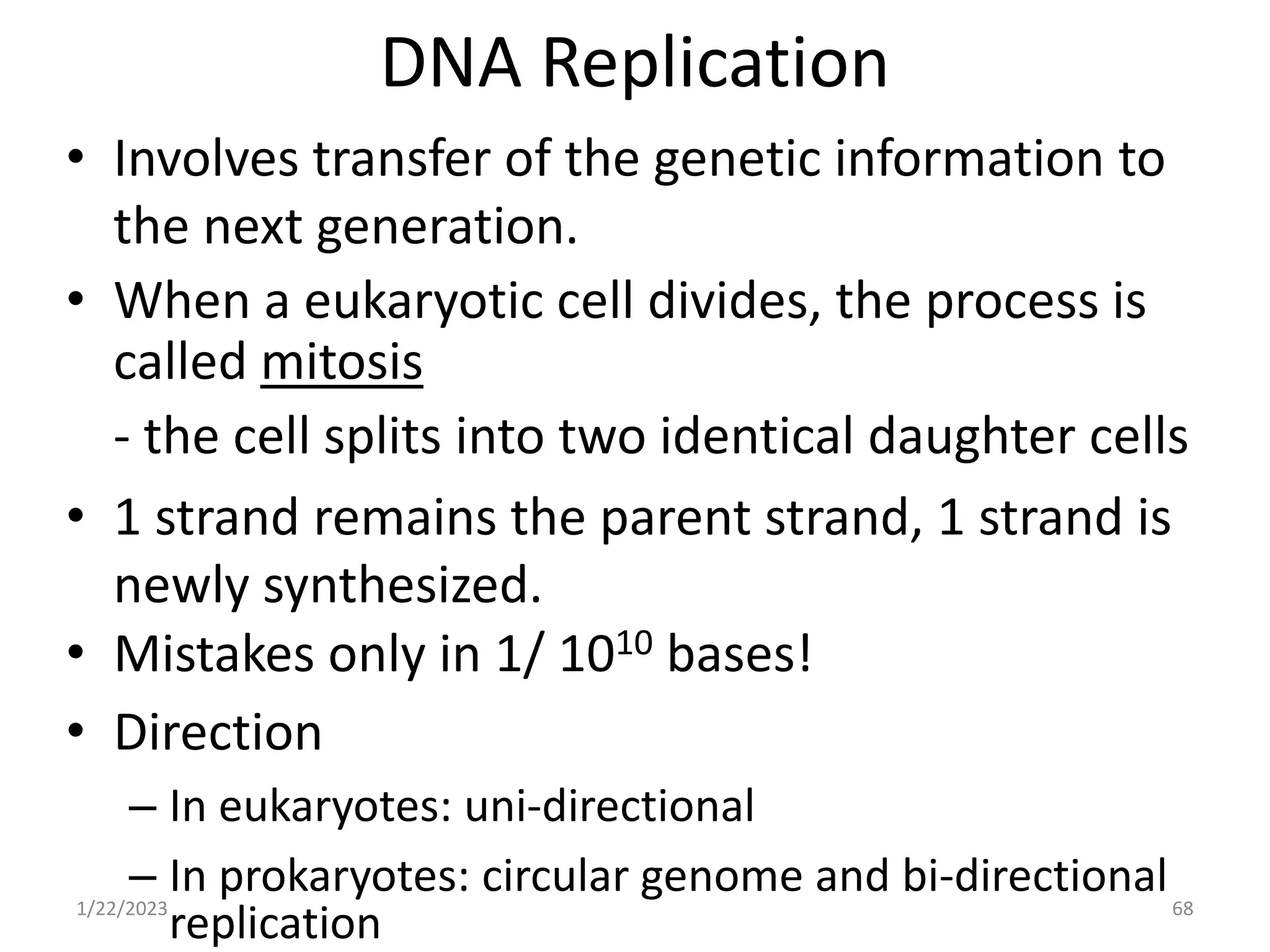 DNA Replication
• Involves transfer of the genetic information to
the next generation.
• When a eukaryotic cell divides, the process is
called mitosis
- the cell splits into two identical daughter cells
• 1 strand remains the parent strand, 1 strand is
newly synthesized.
• Mistakes only in 1/ 1010 bases!
• Direction
– In eukaryotes: uni-directional
– In prokaryotes: circular genome and bi-directional
replication
1/22/2023 68
 