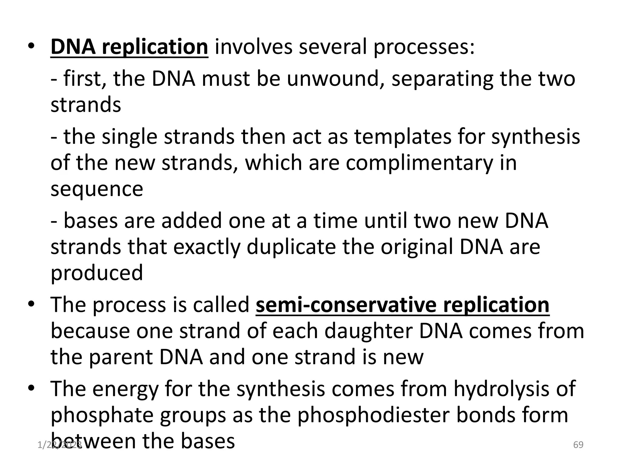 • DNA replication involves several processes:
- first, the DNA must be unwound, separating the two
strands
- the single strands then act as templates for synthesis
of the new strands, which are complimentary in
sequence
- bases are added one at a time until two new DNA
strands that exactly duplicate the original DNA are
produced
• The process is called semi-conservative replication
because one strand of each daughter DNA comes from
the parent DNA and one strand is new
• The energy for the synthesis comes from hydrolysis of
phosphate groups as the phosphodiester bonds form
between the bases
1/22/2023 69
 