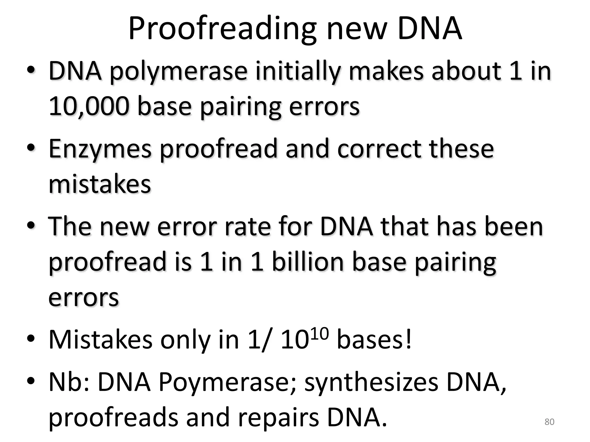 Proofreading new DNA
• DNA polymerase initially makes about 1 in
10,000 base pairing errors
• Enzymes proofread and correct these
mistakes
• The new error rate for DNA that has been
proofread is 1 in 1 billion base pairing
errors
• Mistakes only in 1/ 1010 bases!
• Nb: DNA Poymerase; synthesizes DNA,
proofreads and repairs DNA. 80
 