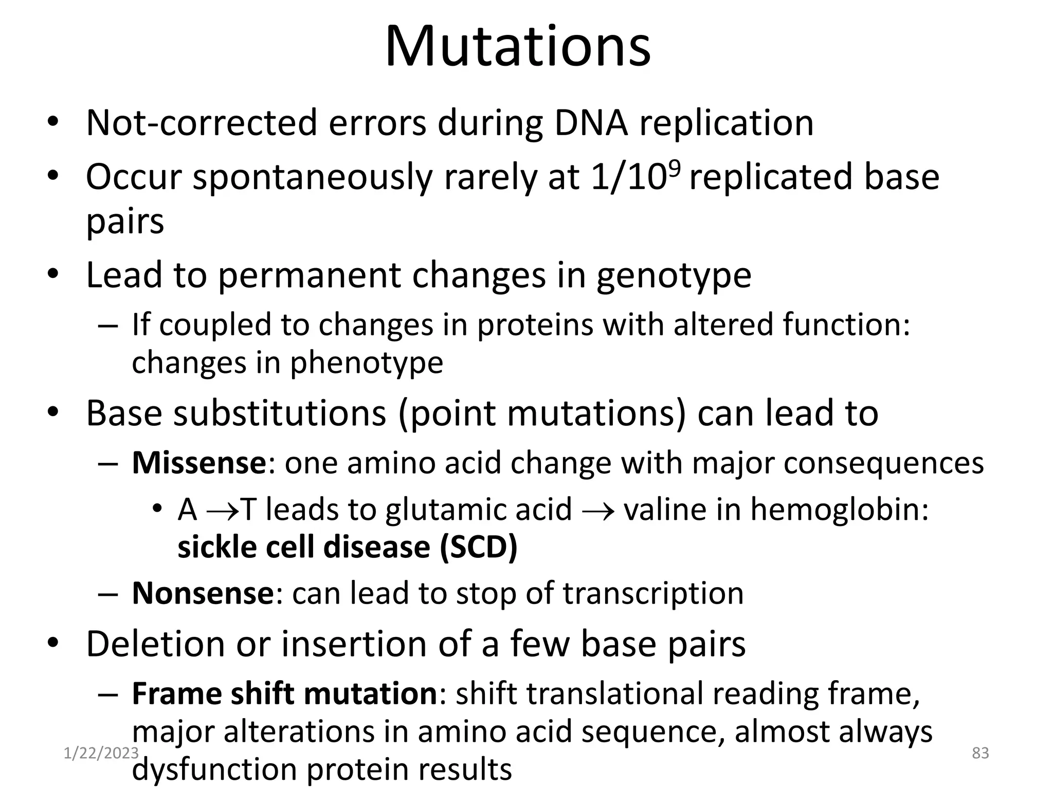 Mutations
• Not-corrected errors during DNA replication
• Occur spontaneously rarely at 1/109 replicated base
pairs
• Lead to permanent changes in genotype
– If coupled to changes in proteins with altered function:
changes in phenotype
• Base substitutions (point mutations) can lead to
– Missense: one amino acid change with major consequences
• A T leads to glutamic acid  valine in hemoglobin:
sickle cell disease (SCD)
– Nonsense: can lead to stop of transcription
• Deletion or insertion of a few base pairs
– Frame shift mutation: shift translational reading frame,
major alterations in amino acid sequence, almost always
dysfunction protein results
1/22/2023 83
 