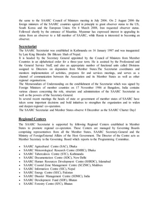 the same to the SAARC Council of Ministers meeting in July 2006. On 2 August 2006 the
foreign ministers of the SAARC countries agreed in principle to grant observer status to the US,
South Korea and the European Union. On 4 March 2008, Iran requested observer status.
Followed shortly by the entrance of Mauritius. Myanmar has expressed interest in upgrading its
status from an observer to a full member of SAARC, while Russia is interested in becoming an
observer.
Secretariat
The SAARC Secretariat was established in Kathmandu on 16 January 1987 and was inaugurated
by Late King Birendra Bir Bikram Shah of Nepal.
It is headed by the Secretary General appointed by the Council of Ministers from Member
Countries in an alphabetical order for a three-year term. He is assisted by the Professional and
the General Service Staff, and also an appropriate number of functional units called Divisions
assigned to Directors on deputation from Member States.The Secretariat coordinates and
monitors implementation of activities, prepares for and services meetings, and serves as a
channel of communication between the Association and its Member States as well as other
regional organisations.
The Memorandum of Understanding on the establishment of the Secretariat which was signed by
Foreign Ministers of member countries on 17 November 1986 at Bangalore, India contains
various clauses concerning the role, structure and administration of the SAARC Secretariat as
well as the powers of the Secretary-General.
In several recent meetings the heads of state or government of member states of SAARC have
taken some important decisions and bold initiatives to strengthen the organization and to widen
and deepen regional co-operation.
The SAARC Secretariat and Member States observe 8 December as the SAARC Charter Day1
Regional Centers
The SAARC Secretariat is supported by following Regional Centers established in Member
States to promote regional co-operation. These Centers are managed by Governing Boards
comprising representatives from all the Member States, SAARC Secretary-General and the
Ministry of Foreign/External Affairs of the Host Government. The Director of the Centre acts as
Member Secretary to the Governing Board which reports to the Programming Committee.
 SAARC Agricultural Centre (SAC), Dhaka
 SAARC Meteorological Research Centre (SMRC), Dhaka
 SAARC Tuberculosis Centre (STC), Kathmandu
 SAARC Documentation Centre (SDC), New Delhi
 SAARC Human Resources Development Centre (SHRDC), Islamabad
 SAARC Coastal Zone Management Centre (SCZMC), Maldives
 SAARC Information Centre (SIC), Nepal
 SAARC Energy Centre (SEC), Pakistan
 SAARC Disaster Management Centre (SDMC), India
 SAARC Development Fund (SDF), Bhutan
 SAARC Forestry Centre (SFC), Bhutan
 