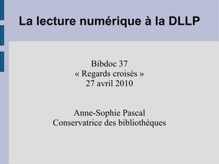 La lecture numérique à la DLLP Bibdoc 37 « Regards croisés » 27 avril 2010 Anne-Sophie Pascal Conservatrice des bibliothèques 