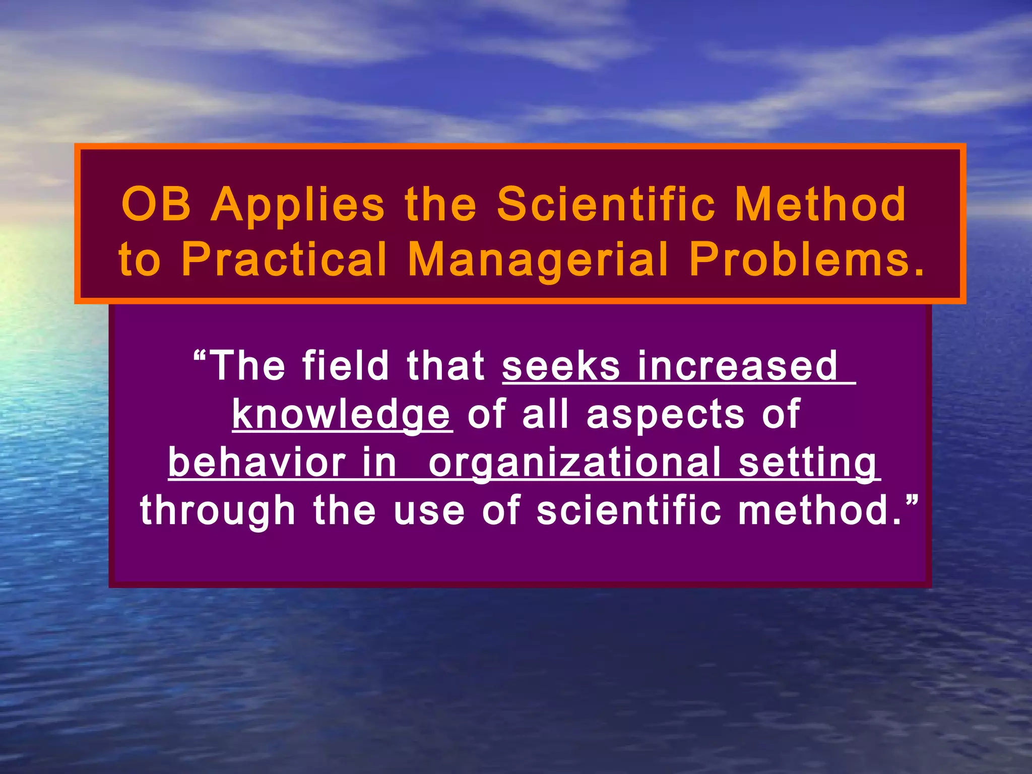 OB Applies the Scientific Method
to Practical Managerial Problems.
“The field that seeks increased
knowledge of all aspects of
behavior in organizational setting
through the use of scientific method.”

 