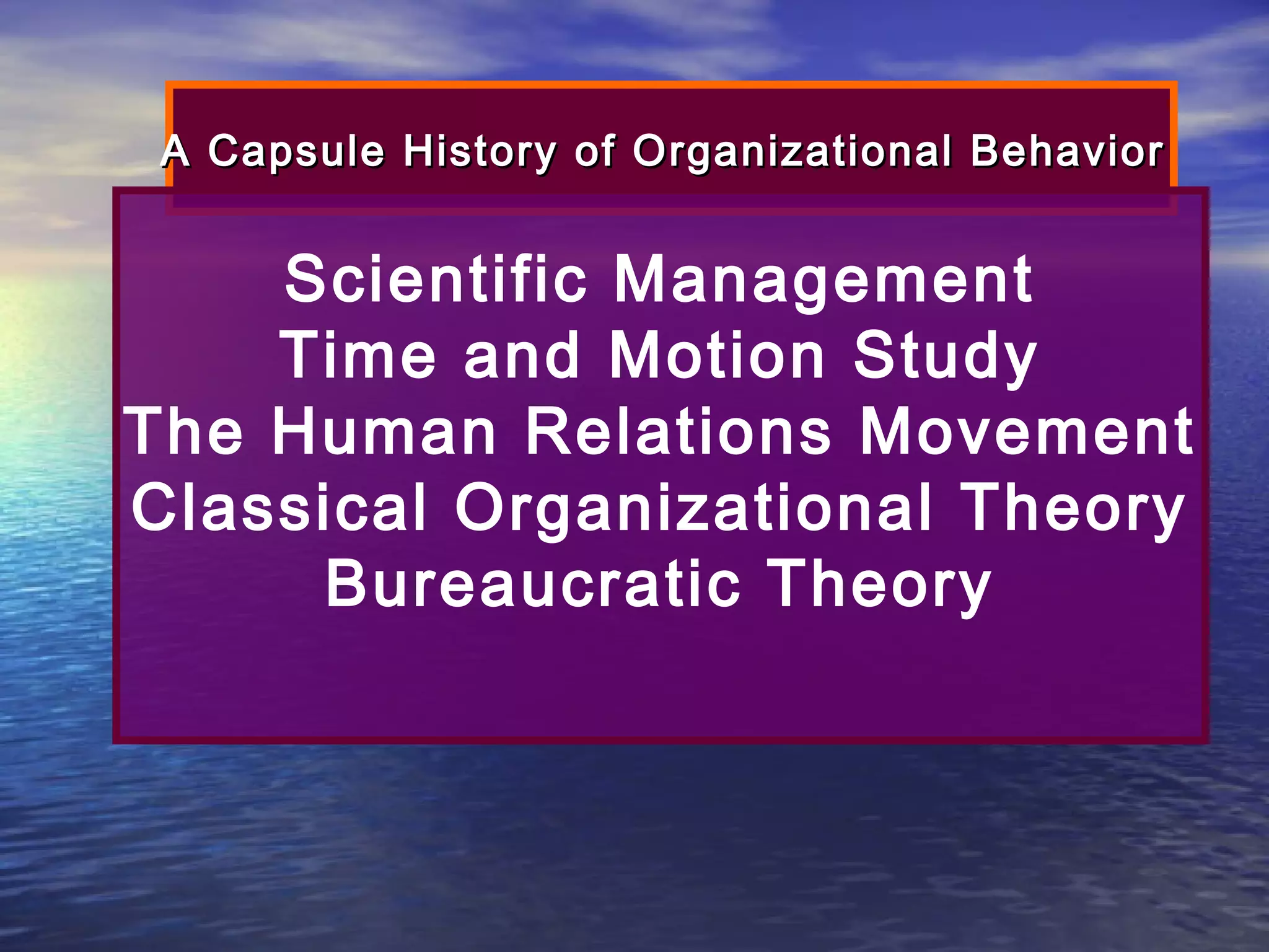 A Capsule History of Organizational Behavior

Scientific Management
Time and Motion Study
The Human Relations Movement
Classical Organizational Theory
Bureaucratic Theory

 