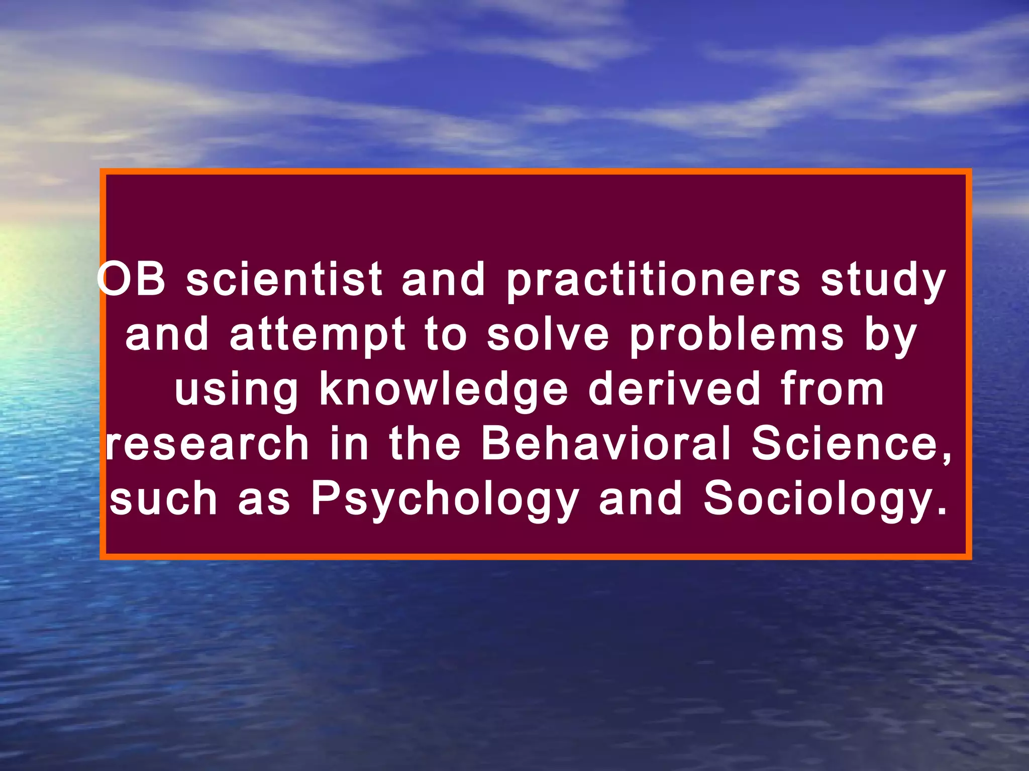 OB scientist and practitioners study
and attempt to solve problems by
using knowledge derived from
research in the Behavioral Science,
such as Psychology and Sociology.

 