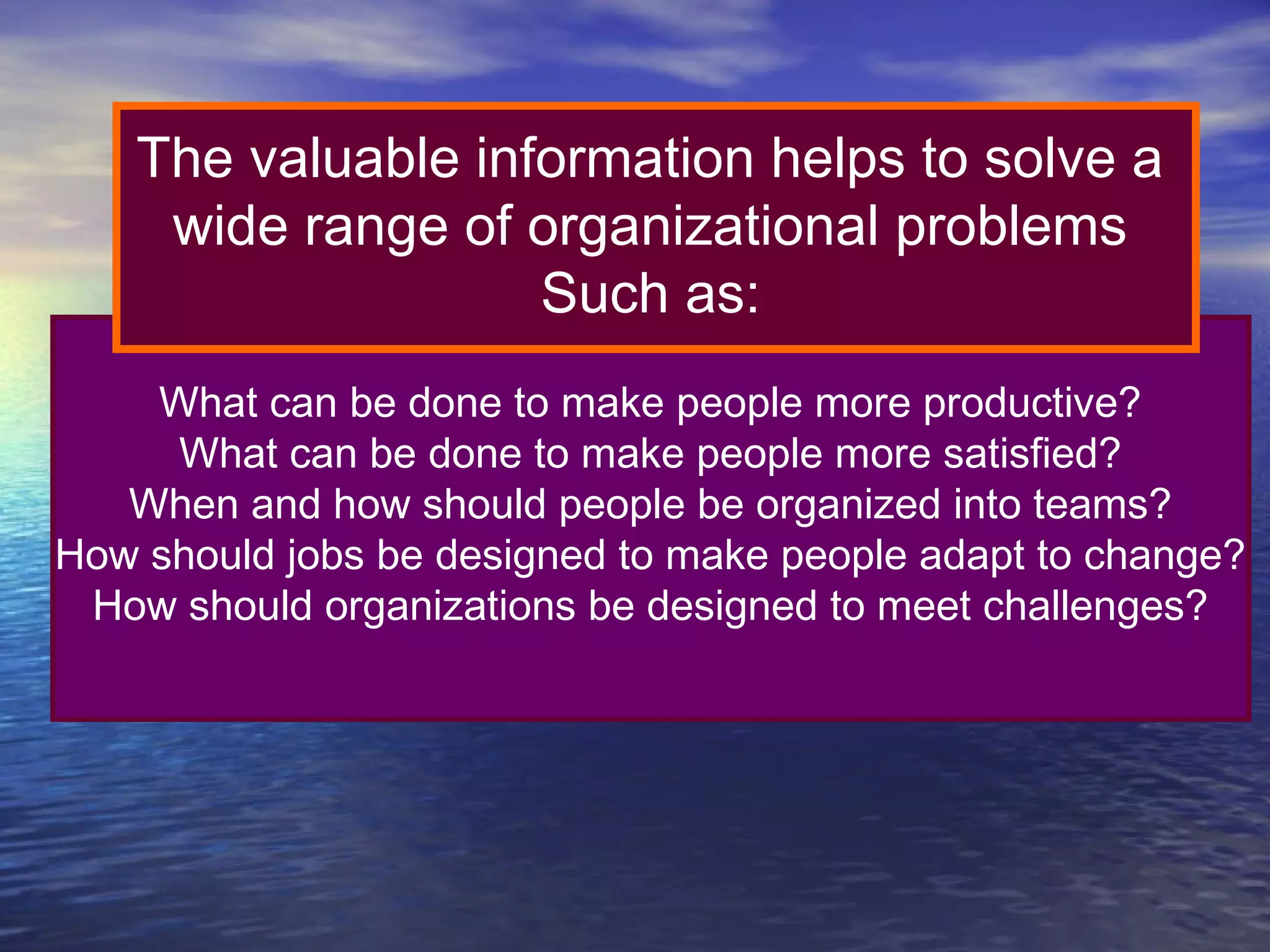 The valuable information helps to solve a
wide range of organizational problems
Such as:
What can be done to make people more productive?
What can be done to make people more satisfied?
When and how should people be organized into teams?
How should jobs be designed to make people adapt to change?
How should organizations be designed to meet challenges?

 