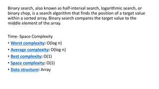 Binary search, also known as half-interval search, logarithmic search, or
binary chop, is a search algorithm that finds the position of a target value
within a sorted array. Binary search compares the target value to the
middle element of the array.
Time- Space Complexity
• Worst complexity: O(log n)
• Average complexity: O(log n)
• Best complexity: O(1)
• Space complexity: O(1)
• Data structure: Array
 