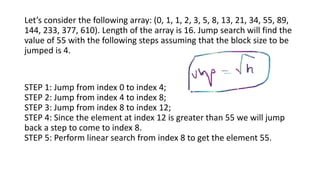 Let’s consider the following array: (0, 1, 1, 2, 3, 5, 8, 13, 21, 34, 55, 89,
144, 233, 377, 610). Length of the array is 16. Jump search will find the
value of 55 with the following steps assuming that the block size to be
jumped is 4.
STEP 1: Jump from index 0 to index 4;
STEP 2: Jump from index 4 to index 8;
STEP 3: Jump from index 8 to index 12;
STEP 4: Since the element at index 12 is greater than 55 we will jump
back a step to come to index 8.
STEP 5: Perform linear search from index 8 to get the element 55.
 