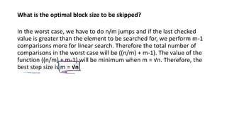 What is the optimal block size to be skipped?
In the worst case, we have to do n/m jumps and if the last checked
value is greater than the element to be searched for, we perform m-1
comparisons more for linear search. Therefore the total number of
comparisons in the worst case will be ((n/m) + m-1). The value of the
function ((n/m) + m-1) will be minimum when m = √n. Therefore, the
best step size is m = √n.
 
