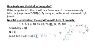 How to choose the block or Jump size?
If the jump size is 1, then it will be a linear search. Hence we usually
take the jump size of SQRT(n). By doing so, in the worst case we do n/k
jumps.
Now let us understand the algorithm with help of example:
1, 1, 2, 3, 4, 10, 15, 20, 75, 80, 92, 95, 100
Search Key = 80
N = 13
Jump size = SQRT(13) = 3
 