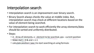 Interpolation search
• Interpolation search is an improvement over binary search.
• Binary Search always checks the value at middle index. But,
interpolation search may check at different locations based on the
value of element being searched.
• For interpolation search to work efficiently the array elements/data
should be sorted and uniformly distributed.
• Steps:
• A - Array of elements, e - element to be searched, pos - current position
• Make start = 0 & end = n-1
• calculate position ( pos ) to start searching at using formula:
 