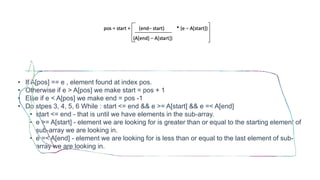 • If A[pos] == e , element found at index pos.
• Otherwise if e > A[pos] we make start = pos + 1
• Else if e < A[pos] we make end = pos -1
• Do stpes 3, 4, 5, 6 While : start <= end && e >= A[start] && e =< A[end]
• start <= end - that is until we have elements in the sub-array.
• e >= A[start] - element we are looking for is greater than or equal to the starting element of
sub-array we are looking in.
• e =< A[end] - element we are looking for is less than or equal to the last element of sub-
array we are looking in.
 