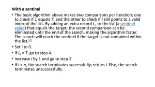 With a sentinel
• The basic algorithm above makes two comparisons per iteration: one
to check if Li equals T, and the other to check if i still points to a valid
index of the list. By adding an extra record Ln to the list (a sentinel
value) that equals the target, the second comparison can be
eliminated until the end of the search, making the algorithm faster.
The search will reach the sentinel if the target is not contained within
the list.[4]
• Set i to 0.
• If Li = T, go to step 4.
• Increase i by 1 and go to step 2.
• If i < n, the search terminates successfully; return i. Else, the search
terminates unsuccessfully.
 