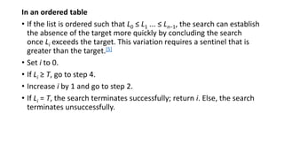 In an ordered table
• If the list is ordered such that L0 ≤ L1 ... ≤ Ln−1, the search can establish
the absence of the target more quickly by concluding the search
once Li exceeds the target. This variation requires a sentinel that is
greater than the target.[5]
• Set i to 0.
• If Li ≥ T, go to step 4.
• Increase i by 1 and go to step 2.
• If Li = T, the search terminates successfully; return i. Else, the search
terminates unsuccessfully.
 